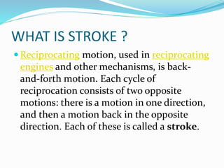 WHAT IS STROKE ?
 Reciprocating motion, used in reciprocating
engines and other mechanisms, is back-
and-forth motion. Each cycle of
reciprocation consists of two opposite
motions: there is a motion in one direction,
and then a motion back in the opposite
direction. Each of these is called a stroke.
 