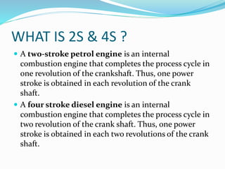 WHAT IS 2S & 4S ?
 A two-stroke petrol engine is an internal
combustion engine that completes the process cycle in
one revolution of the crankshaft. Thus, one power
stroke is obtained in each revolution of the crank
shaft.
 A four stroke diesel engine is an internal
combustion engine that completes the process cycle in
two revolution of the crank shaft. Thus, one power
stroke is obtained in each two revolutions of the crank
shaft.
 