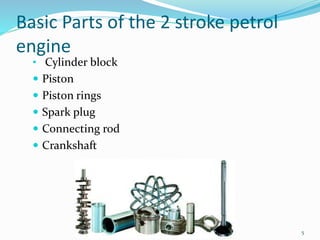 5
Basic Parts of the 2 stroke petrol
engine
• Cylinder block
 Piston
 Piston rings
 Spark plug
 Connecting rod
 Crankshaft
 