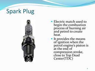 6
Spark Plug
 Electric match used to
begin the combustion
process of burning air
and petrol to create
heat.
 It provides the means
of ignition when the
petrol engine’s piston is
at the end of
compression stroke,
close to Top Dead
Center(TDC)
 