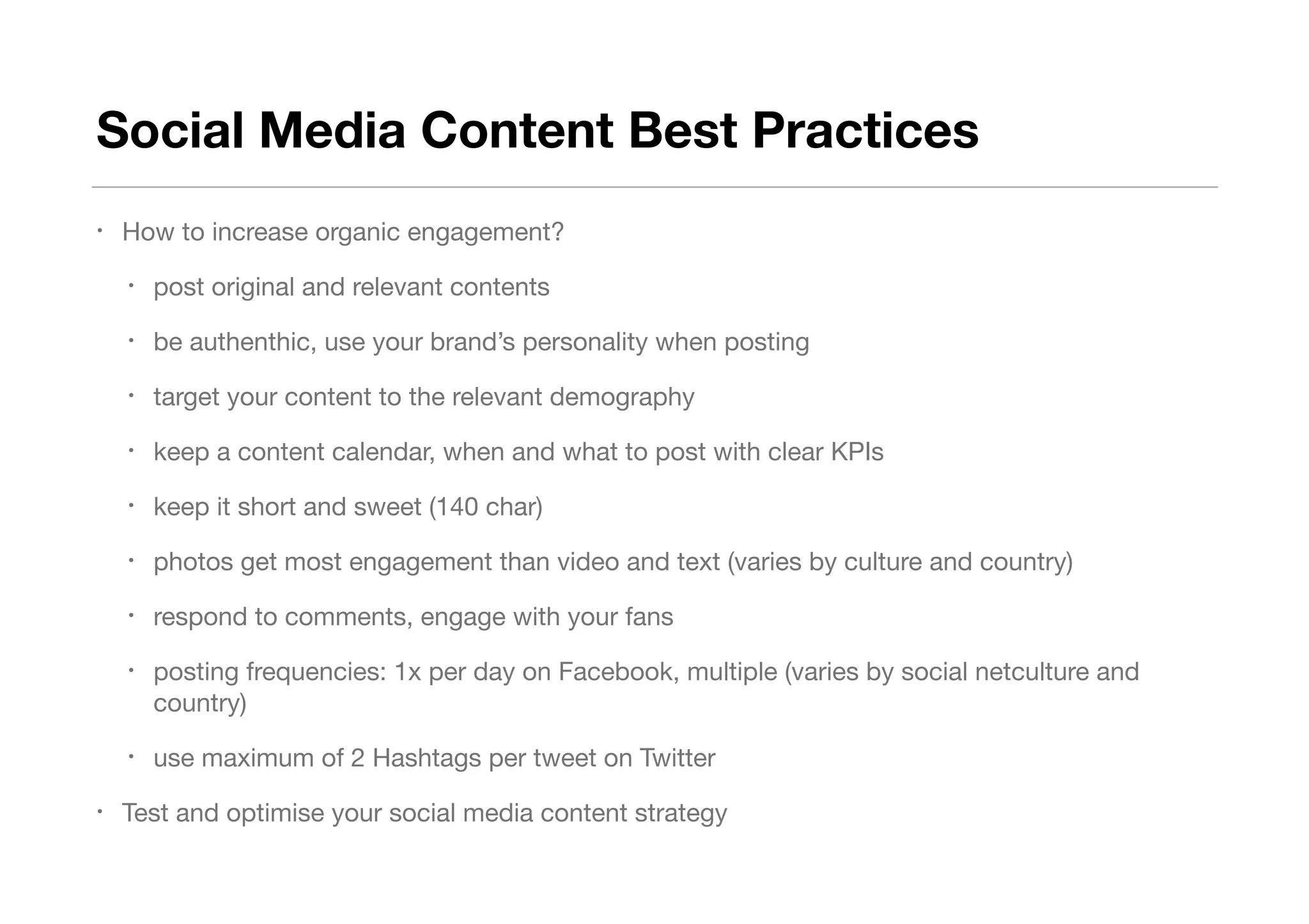 Social Media Content Best Practices
• How to increase organic engagement? 

• post original and relevant contents 

• be authenthic, use your brand’s personality when posting

• target your content to the relevant demography

• keep a content calendar, when and what to post with clear KPIs

• keep it short and sweet (140 char)

• photos get most engagement than video and text (varies by culture and country)

• respond to comments, engage with your fans

• posting frequencies: 1x per day on Facebook, multiple (varies by social netculture and
country)

• use maximum of 2 Hashtags per tweet on Twitter

• Test and optimise your social media content strategy
 