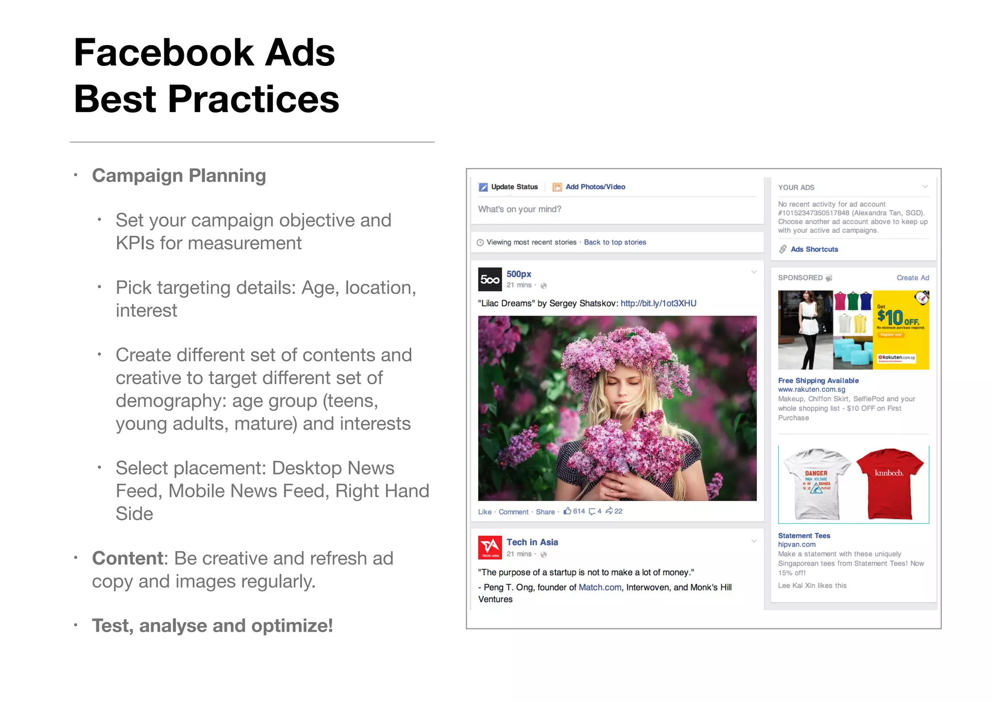 Facebook Ads  
Best Practices
• Campaign Planning
• Set your campaign objective and
KPIs for measurement

• Pick targeting details: Age, location,
interest

• Create diﬀerent set of contents and
creative to target diﬀerent set of
demography: age group (teens,
young adults, mature) and interests

• Select placement: Desktop News
Feed, Mobile News Feed, Right Hand
Side

• Content: Be creative and refresh ad
copy and images regularly. 

• Test, analyse and optimize!
 