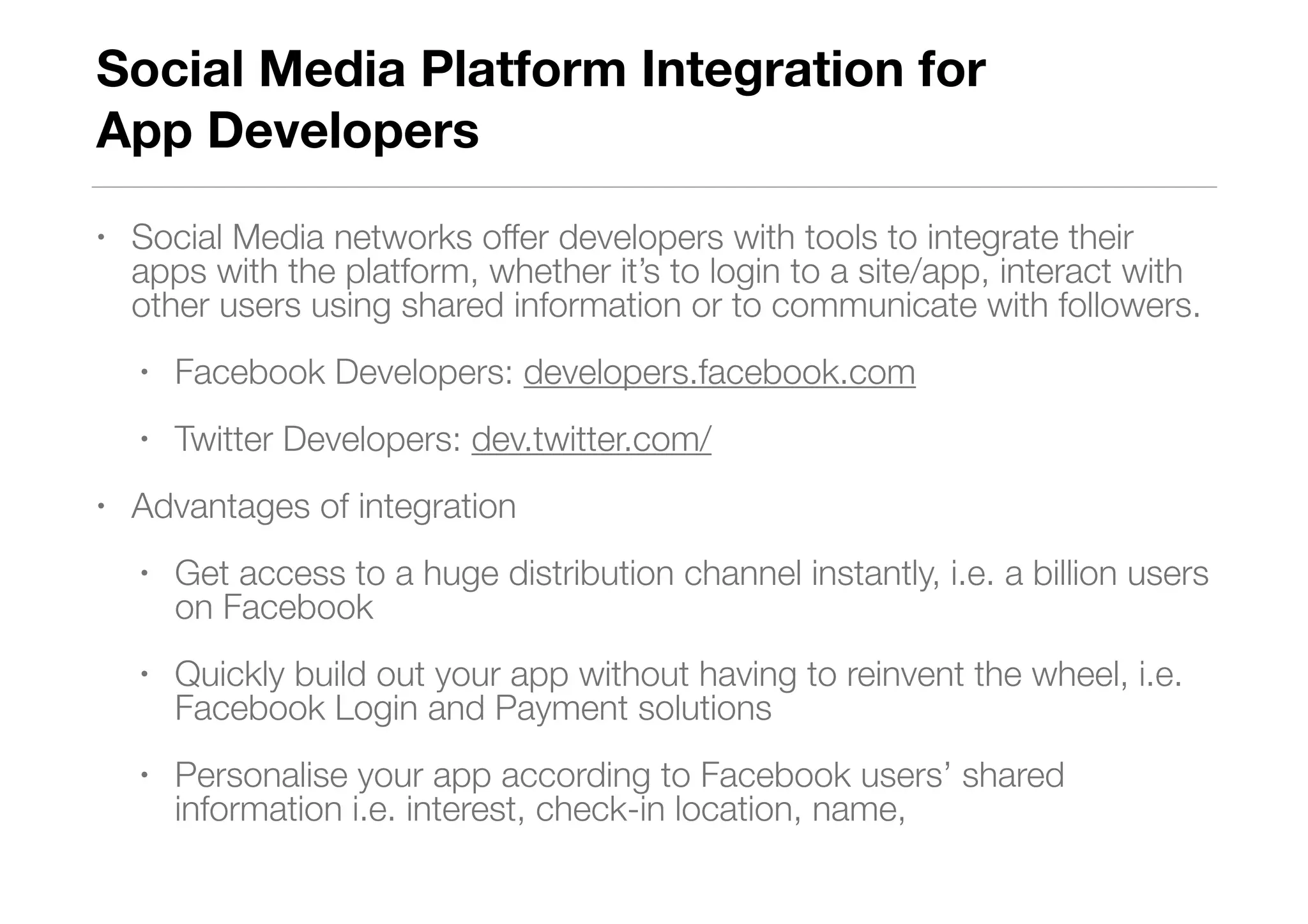 Social Media Platform Integration for  
App Developers
• Social Media networks offer developers with tools to integrate their
apps with the platform, whether it’s to login to a site/app, interact with
other users using shared information or to communicate with followers.
• Facebook Developers: developers.facebook.com
• Twitter Developers: dev.twitter.com/
• Advantages of integration
• Get access to a huge distribution channel instantly, i.e. a billion users
on Facebook
• Quickly build out your app without having to reinvent the wheel, i.e.
Facebook Login and Payment solutions
• Personalise your app according to Facebook users’ shared
information i.e. interest, check-in location, name,
 
