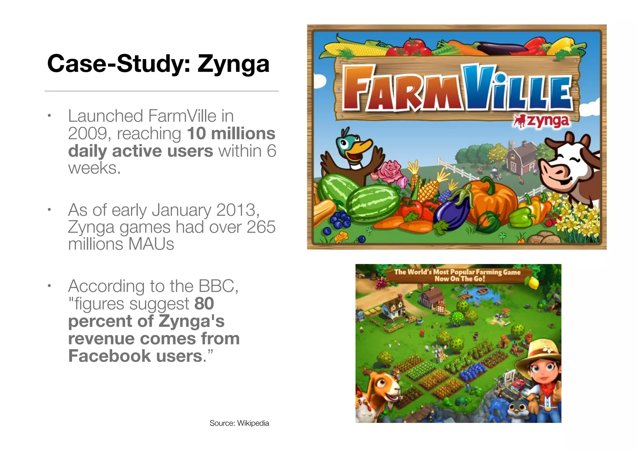 Case-Study: Zynga
• Launched FarmVille in
2009, reaching 10 millions
daily active users within 6
weeks.
• As of early January 2013,
Zynga games had over 265
millions MAUs
• According to the BBC,
"ﬁgures suggest 80
percent of Zynga's
revenue comes from
Facebook users.”
Source: Wikipedia
 