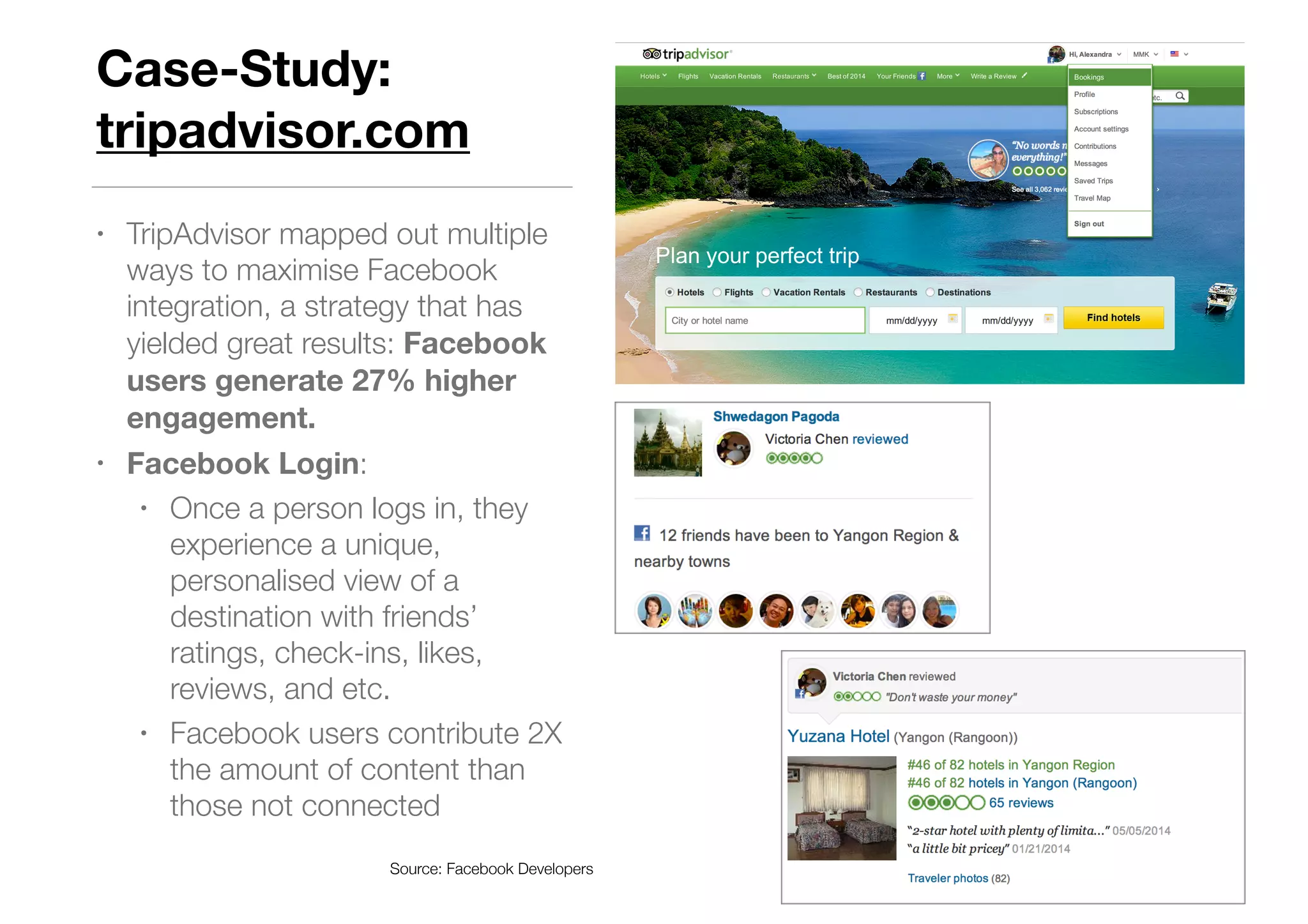 Case-Study:
tripadvisor.com
• TripAdvisor mapped out multiple
ways to maximise Facebook
integration, a strategy that has
yielded great results: Facebook
users generate 27% higher
engagement.
• Facebook Login:
• Once a person logs in, they
experience a unique,
personalised view of a
destination with friends’
ratings, check-ins, likes,
reviews, and etc.
• Facebook users contribute 2X
the amount of content than
those not connected
Source: Facebook Developers
 