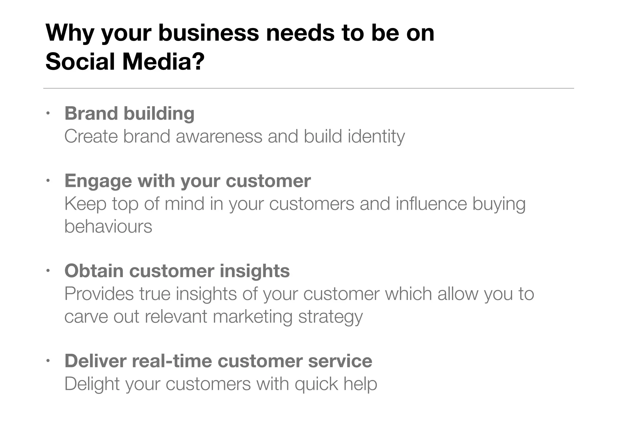 Why your business needs to be on  
Social Media?
• Brand building  
Create brand awareness and build identity
• Engage with your customer  
Keep top of mind in your customers and inﬂuence buying
behaviours
• Obtain customer insights 
Provides true insights of your customer which allow you to
carve out relevant marketing strategy
• Deliver real-time customer service 
Delight your customers with quick help
 
