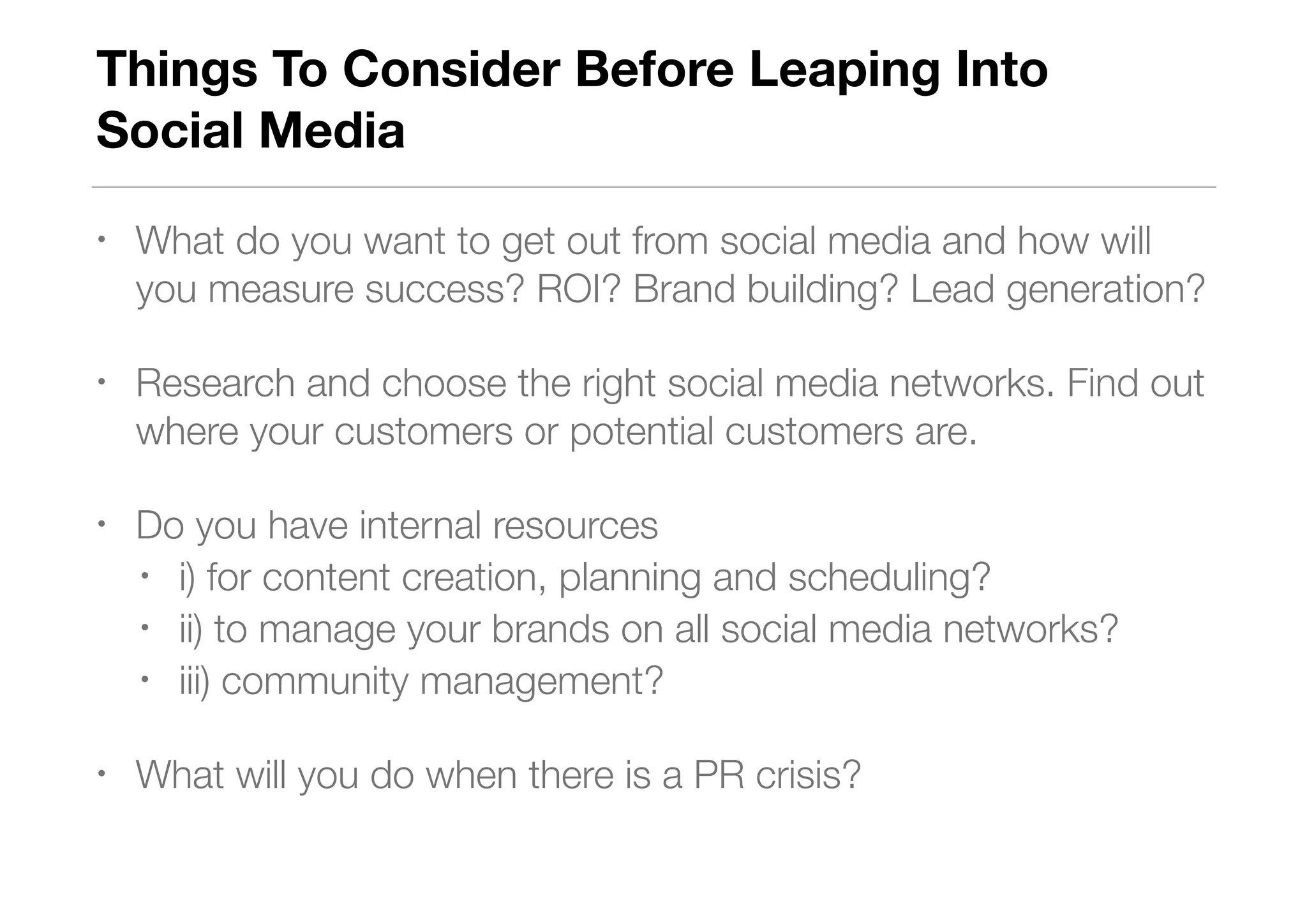 Things To Consider Before Leaping Into  
Social Media
• What do you want to get out from social media and how will
you measure success? ROI? Brand building? Lead generation?
• Research and choose the right social media networks. Find out
where your customers or potential customers are.
• Do you have internal resources
• i) for content creation, planning and scheduling?
• ii) to manage your brands on all social media networks?
• iii) community management?
• What will you do when there is a PR crisis?
 