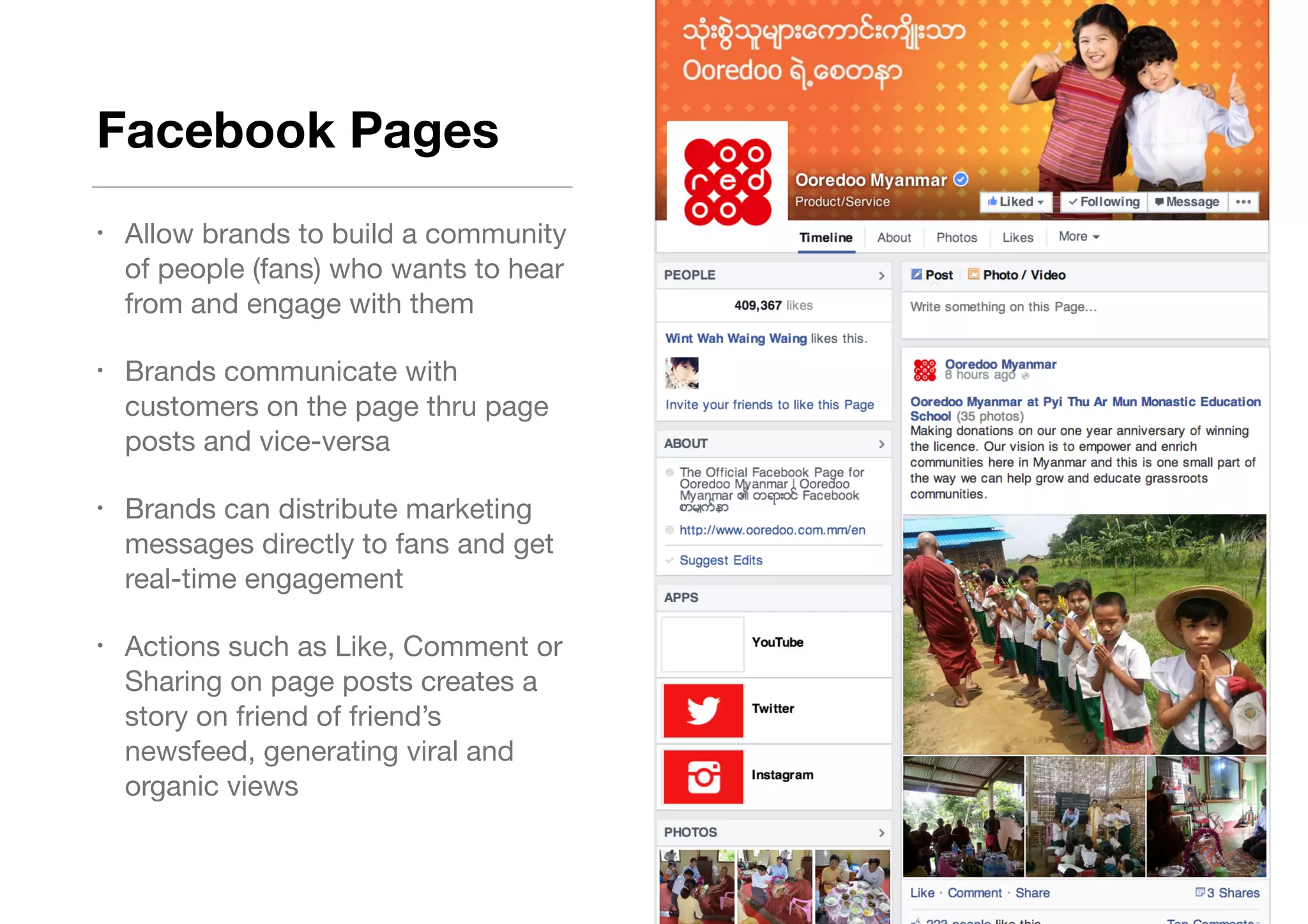 Facebook Pages
• Allow brands to build a community
of people (fans) who wants to hear
from and engage with them 

• Brands communicate with
customers on the page thru page
posts and vice-versa

• Brands can distribute marketing
messages directly to fans and get
real-time engagement

• Actions such as Like, Comment or
Sharing on page posts creates a
story on friend of friend’s
newsfeed, generating viral and
organic views
 