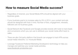 How to measure Social Media success?
• Regardless of channel, your Social Media KPIs should be aligned with your
business goals.
• If your business goal is to increase sales by X% in 2014, your content and ads
should be designed with that in mind. Number of fans, engagement, retweets,
followers are not business goals.
• Social Network like Facebook and Google provides brands with tools to track leads
and conversions which you can use to attribute your social media effort back to
sales.
• There are also 3rd party platform that brands can engage to track KPIs across
social media networks. i.e. Hootsuite Media
• Leverage Facebook Preferred Marketing Developers’s technology to help you
manage and optimise your social media activities.  
www.facebook-pmdcenter.com
 
