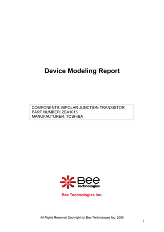 Device Modeling Report




COMPONENTS: BIPOLAR JUNCTION TRANSISTOR
PART NUMBER: 2SA1015
MANUFACTURER: TOSHIBA




                  Bee Technologies Inc.




   All Rights Reserved Copyright (c) Bee Technologies Inc. 2009
                                                                  1
 