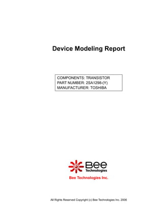 Device Modeling Report



     COMPONENTS: TRANSISTOR
     PART NUMBER: 2SA1298-(Y)
     MANUFACTURER: TOSHIBA




              Bee Technologies Inc.




All Rights Reserved Copyright (c) Bee Technologies Inc. 2006
 