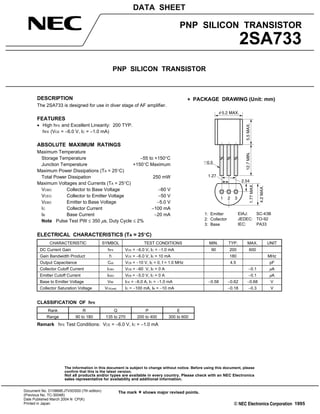 The information in this document is subject to change without notice. Before using this document, please
confirm that this is the latest version.
Not all products and/or types are available in every country. Please check with an NEC Electronics
sales representative for availability and additional information.
PNP SILICON TRANSISTOR
2SA733
PNP SILICON TRANSISTOR
DATA SHEET
Document No. D10868EJ7V0DS00 (7th edition)
(Previous No. TC-3004B)
Date Published March 2004 N CP(K)
Printed in Japan c
The mark shows major revised points.
1995
DESCRIPTION
The 2SA733 is designed for use in diver stage of AF amplifier.
FEATURES
• High hFE and Excellent Linearity: 200 TYP.
hFE (VCE = −6.0 V, IC = −1.0 mA)
ABSOLUTE MAXIMUM RATINGS
Maximum Temperature
Storage Temperature −55 to +150°C
Junction Temperature +150°C Maximum
Maximum Power Dissipations (TA = 25°C)
Total Power Dissipation 250 mW
Maximum Voltages and Currents (TA = 25°C)
VCBO Collector to Base Voltage −60 V
VCEO Collector to Emitter Voltage −50 V
VEBO Emitter to Base Voltage −5.0 V
IC Collector Current −100 mA
IB Base Current −20 mA
Note Pulse Test PW ≤ 350 µs, Duty Cycle ≤ 2%
ELECTRICAL CHARACTERISTICS (TA = 25°C)
CHARACTERISTIC SYMBOL TEST CONDITIONS MIN. TYP. MAX. UNIT
DC Current Gain hFE VCE = −6.0 V, IC = −1.0 mA 90 200 600
Gain Bandwidth Product fT VCE = −6.0 V, IE = 10 mA 180 MHz
Output Capacitance Cob VCB = −10 V, IE = 0, f = 1.0 MHz 4.5 pF
Collector Cutoff Current ICBO VCB = −60 V, IE = 0 A −0.1 µA
Emitter Cutoff Current IEBO VEB = −5.0 V, IC = 0 A −0.1 µA
Base to Emitter Voltage VBE ICE = −6.0 A, IC = −1.0 mA −0.58 −0.62 −0.68 V
Collector Saturation Voltage VCE(sat) IC = −100 mA, IB = −10 mA −0.18 −0.3 V
CLASSIFICATION OF hFE
Rank R Q P E
Range 90 to 180 135 to 270 200 to 400 300 to 600
Remark hFE Test Conditions: VCE = −6.0 V, IC = −1.0 mA
PACKAGE DRAWING (Unit: mm)
1.27
2.54
1.77MAX.
4.2MAX.
1 3
12.7MIN.5.5MAX.
5.2 MAX.φ
0.5
2
1: Emitter
2: Collector
3: Base
EIAJ: SC-43B
JEDEC: TO-92
IEC: PA33
 