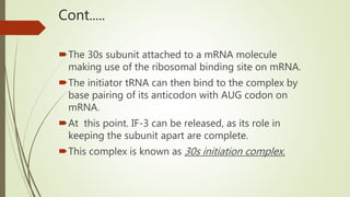 Cont.....
The 30s subunit attached to a mRNA molecule
making use of the ribosomal binding site on mRNA.
The initiator tRNA can then bind to the complex by
base pairing of its anticodon with AUG codon on
mRNA.
At this point. IF-3 can be released, as its role in
keeping the subunit apart are complete.
This complex is known as 30s initiation complex.
 