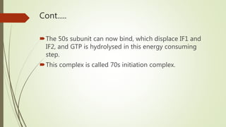 Cont.....
The 50s subunit can now bind, which displace IF1 and
IF2, and GTP is hydrolysed in this energy consuming
step.
This complex is called 70s initiation complex.
 