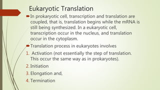Eukaryotic Translation
In prokaryotic cell, transcription and translation are
coupled, that is, translation begins while the mRNA is
still being synthesized. In a eukaryotic cell,
transcription occur in the nucleus, and translation
occur in the cytoplasm.
Translation process in eukaryotes involves
1. Activation (not essentially the step of translation.
This occur the same way as in prokaryotes).
2. Initiation
3. Elongation and,
4. Termination
 