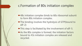 c.Formation of 80s initiation complex
48s initiation complex binds to 60s ribosomal subunit
to form 80s initiation complex.
The binding involves the hydrolysis of GTP(bound to
eIF-2)
This step is facilitated by the involvement of eIF-5.
As the 80s complex is formed, the initiation factors
bound to 43s initiation complex are released and
recycled.
 