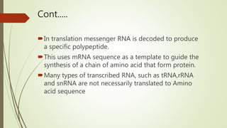 Cont.....
In translation messenger RNA is decoded to produce
a specific polypeptide.
This uses mRNA sequence as a template to guide the
synthesis of a chain of amino acid that form protein.
Many types of transcribed RNA, such as tRNA,rRNA
and snRNA are not necessarily translated to Amino
acid sequence
 