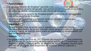• Funcionalidad
• El servicio "cliente de Dropbox" permite a los usuarios dejar cualquier
archivo en una carpeta designada. Ese archivo es sincronizado en la nube y
en todas las demás computadoras del cliente de Dropbox
• Los archivos en la carpeta de Dropbox pueden entonces ser compartidos
con otros usuarios de Dropbox
• se enfoca en sincronizar y compartir archivos, y con un sistema que
también permite hacerlo mediante usb.
• Seguridad
• Dropbox se anuncia diciendo que ni siquiera los empleados tienen acceso a
los datos guardados. Se ha demostrado varias veces que esto no es verdad
ya que el hecho de que los datos estén en duplicados es incompatible con
que no tengan acceso
• Historia
• Dropbox cuenta con más de 101 millones de usuarios15 y tiene presencia
en 175 países.16 La compañía recibió capital semilla de Y Combinator y de
Sequoia Capital.17 Desde el día 18 de abril de 2011, Dropbox anuncia que,
además de en inglés, está disponible en español, alemán, japonés y
francés.
 