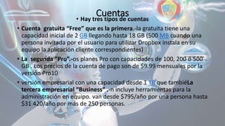 Cuentas• Hay tres tipos de cuentas
• Cuenta gratuita “Free” que es la primera.-la gratuita tiene una
capacidad inicial de 2 GB llegando hasta 18 GB (500 MB cuando una
persona invitada por el usuario para utilizar Dropbox instala en su
equipo la aplicación cliente correspondientes)
• La segunda “Pro”.-os planes Pro con capacidades de 100, 200 ó 500
GB . Los precios de la cuenta de pago son de $9.99 mensuales por la
versión Pro10
• versión empresarial con una capacidad desde 1 TB que tambiéLa
tercera empresarial “Business” .-n incluye herramientas para la
administración en equipo. van desde $795/año por una persona hasta
$31 420/año por más de 250 personas.
 