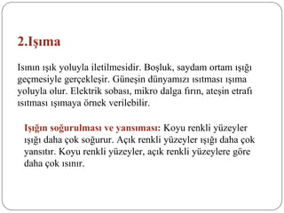 2.Işıma
Isının ışık yoluyla iletilmesidir. Boşluk, saydam ortam ışığı
geçmesiyle gerçekleşir. Güneşin dünyamızı ısıtması ışıma
yoluyla olur. Elektrik sobası, mikro dalga fırın, ateşin etrafı
ısıtması ışımaya örnek verilebilir.
Işığın soğurulması ve yansıması: Koyu renkli yüzeyler
ışığı daha çok soğurur. Açık renkli yüzeyler ışığı daha çok
yansıtır. Koyu renkli yüzeyler, açık renkli yüzeylere göre
daha çok ısınır.
 