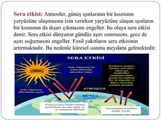 Sera etkisi: Atmosfer, güneş ışınlarının bir kısmının
yeryüzüne ulaşmasına izin verirken yeryüzüne ulaşan ışınların
bir kısmının da dışarı çıkmasını engeller. bu olaya sera etkisi
denir. Sera etkisi dünyanın gündüz aşırı ısınmasını, gece de
aşırı soğumasını engeller. Fosil yakıtların sera etkisinin
artırmaktadır. Bu nedenle küresel ısınma meydana gelmektedir.
 