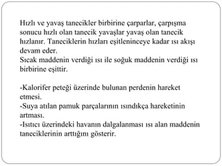 Hızlı ve yavaş tanecikler birbirine çarparlar, çarpışma
sonucu hızlı olan tanecik yavaşlar yavaş olan tanecik
hızlanır. Taneciklerin hızları eşitleninceye kadar ısı akışı
devam eder.
Sıcak maddenin verdiği ısı ile soğuk maddenin verdiği ısı
birbirine eşittir.
-Kalorifer peteği üzerinde bulunan perdenin hareket
etmesi.
-Suya atılan pamuk parçalarının ısındıkça hareketinin
artması.
-Isıtıcı üzerindeki havanın dalgalanması ısı alan maddenin
taneciklerinin arttığını gösterir.
 