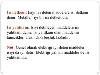 Isı iletkeni: Isıyı iyi ileten maddelere ısı iletkeni
denir. Metaller iyi bir ısı iletkenidir.
Isı yalıtkanı: Isıyı iletmeyen maddelere ısı
yalıtkanı denir. Isı yalıtkanı olan maddenin
tanecikleri arasındaki boşluk fazladır.
Not: Genel olarak elektriği iyi ileten maddeler
ısıyı da iyi iletir. Elektriği yalıtan maddeler de ısı
yalıtkanıdır.
 