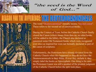 The word “Deuterocanonical” literally means: “second canon”.
These refers to the second set of canonical books.

During the Council of Trent, before the Catholic Church finally
closed the Canon (which means from then on, no other books
will be added to the bible), the Church also declared as
canonical some Old Testament books which were recognized
ever since as inspired but were not formally declared as part of
the canon of scriptures.

Unfortunately, the Protestants have already deviated from the
Catholic Church when this happened so they do not have the
Deuterocanonicals in their Bible. If ever they include it, they
simply label the books as Apocryphals. One thing is for sure,
the Protestant Canon was still a product of the prudent judgment
of the Catholic Church before the split took place.
 