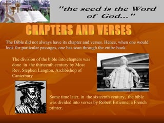 The Bible did not always have its chapter and verses. Hence, when one would
look for particular passages, one has scan through the entire book.

   The division of the bible into chapters was
   done in the thirteenth century by Most
   Rev. Stephen Langton, Archbishop of
   Canterbury



                       Some time later, in the sixteenth century, the bible
                       was divided into verses by Robert Estienne, a French
                       printer.
 