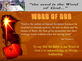 “God is the author of Sacred Scripture because he
inspired its human authors; he acts in them and by
means of them. He thus gives assurance that their
writings teach without error his saving truth”
                                   Dei Verbum 11


           To say that the Bible is the Word of
            God is to acknowledge its Divine
                       Authorship.
 