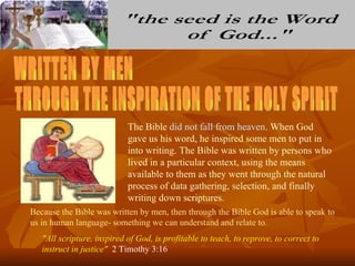 The Bible did not fall from heaven. When God
                            gave us his word, he inspired some men to put in
                            into writing. The Bible was written by persons who
                            lived in a particular context, using the means
                            available to them as they went through the natural
                            process of data gathering, selection, and finally
                            writing down scriptures.
Because the Bible was written by men, then through the Bible God is able to speak to
us in human language- something we can understand and relate to.
   "All scripture, inspired of God, is profitable to teach, to reprove, to correct to
   instruct in justice" 2 Timothy 3:16
 
