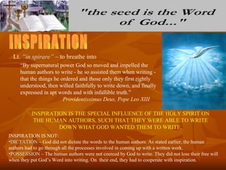 Lt. “in spirare” – to breathe into
     “By supernatural power God so moved and impelled the
     human authors to write - he so assisted them when writing -
     that the things he ordered and those only they first rightly
     understood, then willed faithfully to write down, and finally
     expressed in apt words and with infallible truth.”
                         Providentissimus Deus, Pope Leo XIII

          INSPIRATION IS THE SPECIAL INFLUENCE OF THE HOLY SPIRIT ON
           THE HUMAN AUTHORS, SUCH THAT THEY WERE ABLE TO WRITE
                   DOWN WHAT GOD WANTED THEM TO WRITE.
INSPIRATION IS NOT:
•DICTATION – God did not dictate the words to the human authors. As stated earlier, the human
authors had to go through all the processes involved in coming up with a written work.
•POSSESSION – The human authors were not coerced by God to write. They did not lose their free will
when they put God’s Word into writing. On their end, they had to cooperate with inspiration.
 