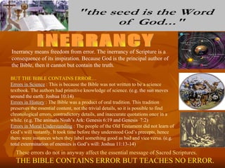 Inerrancy means freedom from error. The inerrancy of Scripture is a
consequence of its inspiration. Because God is the principal author of
the Bible, then it cannot but contain the truth.

BUT THE BIBLE CONTAINS ERROR…
Errors in Science : This is because the Bible was not written to be a science
textbook. The authors had primitive knowledge of science. (e.g. the sun moves
around the earth: Joshua 10:14)
Errors in History : The Bible was a product of oral tradition. This tradition
preserves the essential content, not the trivial details, so it is possible to find
chronological errors, contradictory details, and inaccurate quotations once in a
while. (e.g. The animals Noah’s Ark: Genesis 6:19 and Genesis 7:2)
Errors in Moral Understanding : The people of the Old Testament did not learn of
God’s will instantly. It took time before they understood God’s precepts, hence
there were instances when they label something good as bad and vice versa. (e.g.
total extermination of enemies is God’s will: Joshua 11:13-14)
  These errors do not in anyway affect the essential message of Sacred Scriptures.
  THE BIBLE CONTAINS ERROR BUT TEACHES NO ERROR.
 