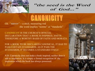 Gk. “κανον” – a stick; measuring rod
           -the word implies “norms” or “standards”

CANONICITY IS THE CHURCH’S OFFICIAL
DECLARATION THAT A BOOK IS INSPIRED, AND IS
THEREFORE A WORTHY BASIS OF FAITH AND MORALS.

FOR A BOOK TO BE DECLARED CANONICAL, IT HAS TO
PASS CERTAIN STANDARDS. AS IT PASS THE
STANDARDS, IT BECOMES A STANDARD ITSELF.

N.B. Canonicity does not make a book inspired, neither does it
add to inspiration. It is simply a formal recognition of the
inspiration which the book has always possessed.
 