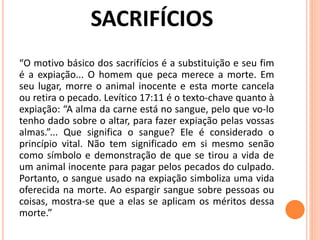 “O motivo básico dos sacrifícios é a substituição e seu fim
é a expiação... O homem que peca merece a morte. Em
seu lugar, morre o animal inocente e esta morte cancela
ou retira o pecado. Levítico 17:11 é o texto-chave quanto à
expiação: “A alma da carne está no sangue, pelo que vo-lo
tenho dado sobre o altar, para fazer expiação pelas vossas
almas.”... Que significa o sangue? Ele é considerado o
princípio vital. Não tem significado em si mesmo senão
como símbolo e demonstração de que se tirou a vida de
um animal inocente para pagar pelos pecados do culpado.
Portanto, o sangue usado na expiação simboliza uma vida
oferecida na morte. Ao espargir sangue sobre pessoas ou
coisas, mostra-se que a elas se aplicam os méritos dessa
morte.”
 