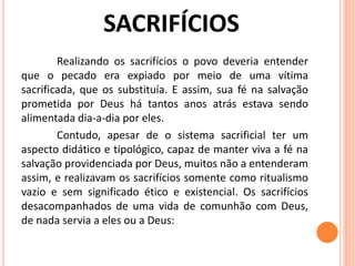 Realizando os sacrifícios o povo deveria entender
que o pecado era expiado por meio de uma vítima
sacrificada, que os substituía. E assim, sua fé na salvação
prometida por Deus há tantos anos atrás estava sendo
alimentada dia-a-dia por eles.
Contudo, apesar de o sistema sacrificial ter um
aspecto didático e tipológico, capaz de manter viva a fé na
salvação providenciada por Deus, muitos não a entenderam
assim, e realizavam os sacrifícios somente como ritualismo
vazio e sem significado ético e existencial. Os sacrifícios
desacompanhados de uma vida de comunhão com Deus,
de nada servia a eles ou a Deus:
 