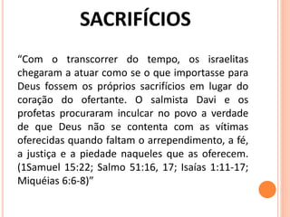 “Com o transcorrer do tempo, os israelitas
chegaram a atuar como se o que importasse para
Deus fossem os próprios sacrifícios em lugar do
coração do ofertante. O salmista Davi e os
profetas procuraram inculcar no povo a verdade
de que Deus não se contenta com as vítimas
oferecidas quando faltam o arrependimento, a fé,
a justiça e a piedade naqueles que as oferecem.
(1Samuel 15:22; Salmo 51:16, 17; Isaías 1:11-17;
Miquéias 6:6-8)”
 