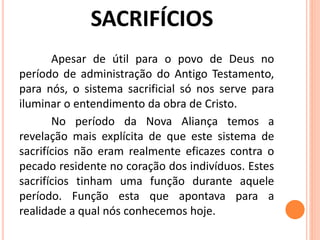 Apesar de útil para o povo de Deus no
período de administração do Antigo Testamento,
para nós, o sistema sacrificial só nos serve para
iluminar o entendimento da obra de Cristo.
No período da Nova Aliança temos a
revelação mais explícita de que este sistema de
sacrifícios não eram realmente eficazes contra o
pecado residente no coração dos indivíduos. Estes
sacrifícios tinham uma função durante aquele
período. Função esta que apontava para a
realidade a qual nós conhecemos hoje.
 