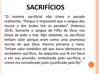 “O sistema sacrificial não tirava o pecado
realmente, “Porque é impossível que o sangue dos
touros e dos bodes tire os pecados” (Hebreus
10:4). Somente o sangue do Filho de Deus nos
limpa de todo o mal. Não obstante, os sacrifícios
tinham valor porque eram como uma promessa
escrita de que Deus mesmo proveria o meio.
Tinham valor simbólico até que Jesus oferecesse o
verdadeiro sacrifício. Ao depositar sua fé em Deus
e em sua provisão, simbolizada pelo sacrifício, o
crente era considerado justo (justificado pela fé).”
 