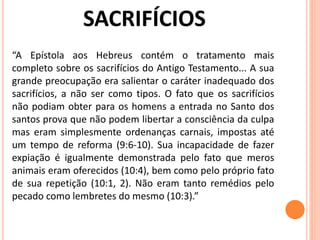 “A Epístola aos Hebreus contém o tratamento mais
completo sobre os sacrifícios do Antigo Testamento... A sua
grande preocupação era salientar o caráter inadequado dos
sacrifícios, a não ser como tipos. O fato que os sacrifícios
não podiam obter para os homens a entrada no Santo dos
santos prova que não podem libertar a consciência da culpa
mas eram simplesmente ordenanças carnais, impostas até
um tempo de reforma (9:6-10). Sua incapacidade de fazer
expiação é igualmente demonstrada pelo fato que meros
animais eram oferecidos (10:4), bem como pelo próprio fato
de sua repetição (10:1, 2). Não eram tanto remédios pelo
pecado como lembretes do mesmo (10:3).”
 