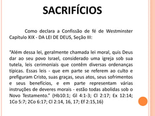 Como declara a Confissão de fé de Westminster
Capítulo XIX - DA LEI DE DEUS, Seção III:
“Além dessa lei, geralmente chamada lei moral, quis Deus
dar ao seu povo Israel, considerado uma igreja sob sua
tutela, leis cerimoniais que contêm diversas ordenanças
típicas. Essas leis - que em parte se referem ao culto e
prefiguram Cristo, suas graças, seus atos, seus sofrimentos
e seus benefícios, e em parte representam várias
instruções de deveres morais - estão todas abolidas sob o
Novo Testamento.” (Hb10:1; Gl 4:1-3; Cl 2:17; Ex 12:14;
1Co 5:7; 2Co 6:17; Cl 2:14, 16, 17; Ef 2:15,16)
 