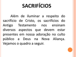 Além de iluminar a respeito do
sacrifício de Cristo, os sacrifícios do
Antigo Testamento nos ensinam
diversos aspectos que devem estar
presentes em nossa adoração no culto
público a Deus na Nova Aliança.
Vejamos o quadro a seguir.
 