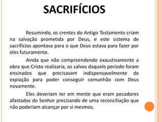 Resumindo, os crentes do Antigo Testamento criam
na salvação prometida por Deus, e este sistema de
sacrifícios apontava para o que Deus estava para fazer por
eles futuramente.
Ainda que não compreendendo exaustivamente a
obra que Cristo realizaria, os salvos daquele período foram
ensinados que precisavam indispensavelmente de
expiação para poder conseguir comunhão com Deus
novamente.
Eles deveriam ter em mente que eram pecadores
afastados do Senhor precisando de uma reconciliação que
não poderiam alcançar por si mesmos.
 