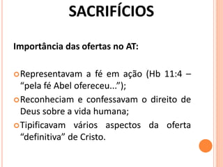 Importância das ofertas no AT:
Representavam a fé em ação (Hb 11:4 –
“pela fé Abel ofereceu...”);
Reconheciam e confessavam o direito de
Deus sobre a vida humana;
Tipificavam vários aspectos da oferta
“definitiva” de Cristo.
 