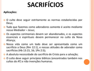 Aplicações:
 O culto deve seguir estritamente as normas estabelecidas por
Deus;
 Tudo que fazemos como adoradores somente é aceito mediante
nosso Mediador – Jesus;
 Os aspectos cerimoniais devem ser abandonados, e os aspectos
essenciais e espirituais devem permanecer no culto da Nova
Aliança;
 Nossa vida como um todo deve ser apresentada como um
sacrifício a Deus (Rm 12:1), e nossas atitudes de adorador como
sacrifícios (Hb 13:15, 16; 1Pe 2:5);
 A absoluta necessidade do sacrifício de Cristo para a salvação;
 O culto deve seguir princípios bíblicos (encontrados também nos
cultos do AT) e não invenções humanas.
 