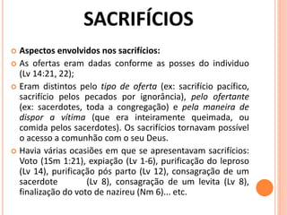  Aspectos envolvidos nos sacrifícios:
 As ofertas eram dadas conforme as posses do individuo
(Lv 14:21, 22);
 Eram distintos pelo tipo de oferta (ex: sacrifício pacífico,
sacrifício pelos pecados por ignorância), pelo ofertante
(ex: sacerdotes, toda a congregação) e pela maneira de
dispor a vítima (que era inteiramente queimada, ou
comida pelos sacerdotes). Os sacrifícios tornavam possível
o acesso a comunhão com o seu Deus.
 Havia várias ocasiões em que se apresentavam sacrifícios:
Voto (1Sm 1:21), expiação (Lv 1-6), purificação do leproso
(Lv 14), purificação pós parto (Lv 12), consagração de um
sacerdote (Lv 8), consagração de um levita (Lv 8),
finalização do voto de nazireu (Nm 6)... etc.
 