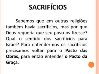 Sabemos que em outras religiões
também havia sacrifícios, mas por que
Deus requeria que seu povo os fizesse?
Qual o sentido dos sacrifícios para
Israel? Para entendermos os sacrifícios
precisamos voltar para o Pacto das
Obras, para então entender o Pacto da
Graça.
 