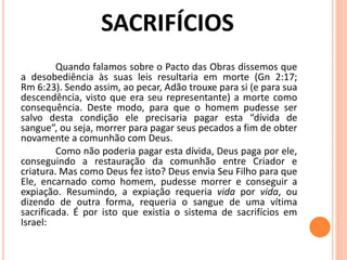 Quando falamos sobre o Pacto das Obras dissemos que
a desobediência às suas leis resultaria em morte (Gn 2:17;
Rm 6:23). Sendo assim, ao pecar, Adão trouxe para si (e para sua
descendência, visto que era seu representante) a morte como
consequência. Deste modo, para que o homem pudesse ser
salvo desta condição ele precisaria pagar esta “dívida de
sangue”, ou seja, morrer para pagar seus pecados a fim de obter
novamente a comunhão com Deus.
Como não poderia pagar esta dívida, Deus paga por ele,
conseguindo a restauração da comunhão entre Criador e
criatura. Mas como Deus fez isto? Deus envia Seu Filho para que
Ele, encarnado como homem, pudesse morrer e conseguir a
expiação. Resumindo, a expiação requeria vida por vida, ou
dizendo de outra forma, requeria o sangue de uma vítima
sacrificada. É por isto que existia o sistema de sacrifícios em
Israel:
 
