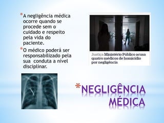 *NEGLIGÊNCIA
MÉDICA
*A negligência médica
ocorre quando se
procede sem o
cuidado e respeito
pela vida do
paciente.
*O médico poderá ser
responsabilizado pela
sua conduta a nível
disciplinar.
 