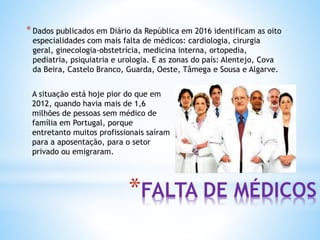 *FALTA DE MÉDICOS
*Dados publicados em Diário da República em 2016 identificam as oito
especialidades com mais falta de médicos: cardiologia, cirurgia
geral, ginecologia-obstetrícia, medicina interna, ortopedia,
pediatria, psiquiatria e urologia. E as zonas do país: Alentejo, Cova
da Beira, Castelo Branco, Guarda, Oeste, Tâmega e Sousa e Algarve.
A situação está hoje pior do que em
2012, quando havia mais de 1,6
milhões de pessoas sem médico de
família em Portugal, porque
entretanto muitos profissionais saíram
para a aposentação, para o setor
privado ou emigraram.
 